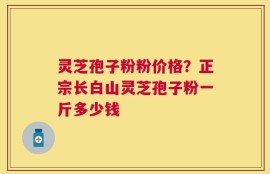 灵芝孢子粉粉价格？正宗长白山灵芝孢子粉一斤多少钱