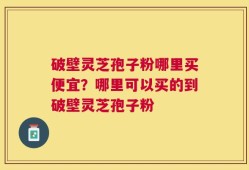 破壁灵芝孢子粉哪里买便宜？哪里可以买的到破壁灵芝孢子粉