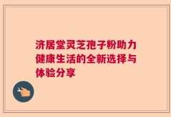 济居堂灵芝孢子粉助力健康生活的全新选择与体验分享