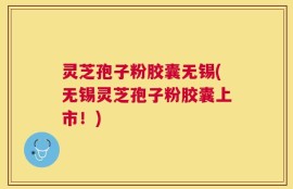 灵芝孢子粉胶囊无锡(无锡灵芝孢子粉胶囊上市！)