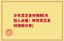 少年灵芝素材视频(年轻人必看！神奇灵芝素材视频分享)