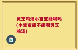 灵芝鸡汤小宝宝能喝吗(小宝宝能不能喝灵芝鸡汤)