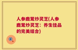 人参鹿茸炒灵芝(人参鹿茸炒灵芝：养生佳品的完美组合)