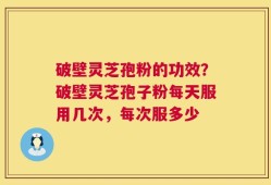 破壁灵芝孢粉的功效？破壁灵芝孢子粉每天服用几次，每次服多少