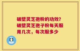 破壁灵芝孢粉的功效？破壁灵芝孢子粉每天服用几次，每次服多少