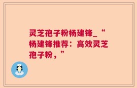 灵芝孢子粉杨建锋_“杨建锋推荐：高效灵芝孢子粉，”