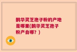 鹊华灵芝孢子粉的产地是哪里(鹊华灵芝孢子粉产自哪？)