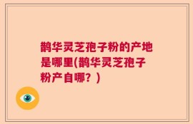鹊华灵芝孢子粉的产地是哪里(鹊华灵芝孢子粉产自哪？)