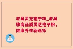 老吴灵芝孢子粉_老吴牌高品质灵芝孢子粉，健康养生新选择