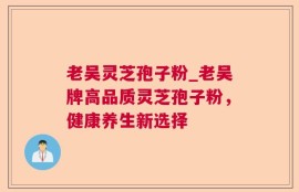 老吴灵芝孢子粉_老吴牌高品质灵芝孢子粉，健康养生新选择