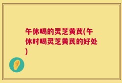 午休喝的灵芝黄芪(午休时喝灵芝黄芪的好处)