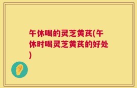 午休喝的灵芝黄芪(午休时喝灵芝黄芪的好处)