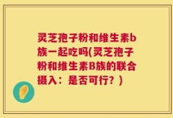 灵芝孢子粉和维生素b族一起吃吗(灵芝孢子粉和维生素B族的联合摄入：是否可行？)