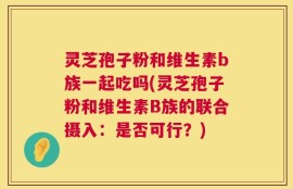 灵芝孢子粉和维生素b族一起吃吗(灵芝孢子粉和维生素B族的联合摄入：是否可行？)