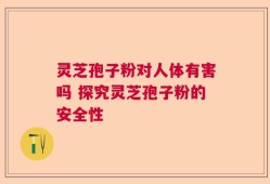 灵芝孢子粉对人体有害吗 探究灵芝孢子粉的安全性
