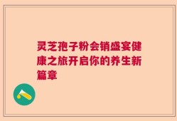 灵芝孢子粉会销盛宴健康之旅开启你的养生新篇章