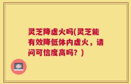 灵芝降虚火吗(灵芝能有效降低体内虚火，请问可信度高吗？)