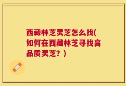 西藏林芝灵芝怎么找(如何在西藏林芝寻找高品质灵芝？)