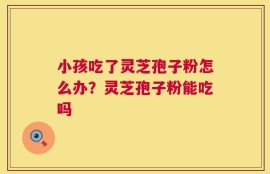 小孩吃了灵芝孢子粉怎么办？灵芝孢子粉能吃吗