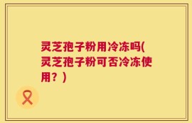 灵芝孢子粉用冷冻吗(灵芝孢子粉可否冷冻使用？)