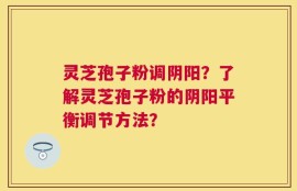 灵芝孢子粉调阴阳？了解灵芝孢子粉的阴阳平衡调节方法？