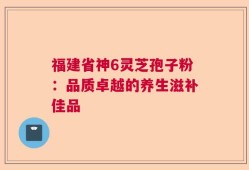 福建省神6灵芝孢子粉：品质卓越的养生滋补佳品