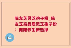 陈友芝灵芝孢子粉_陈友芝高品质灵芝孢子粉：健康养生新选择