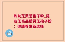 陈友芝灵芝孢子粉_陈友芝高品质灵芝孢子粉：健康养生新选择
