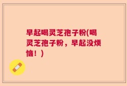 早起喝灵芝孢子粉(喝灵芝孢子粉，早起没烦恼！)