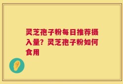 灵芝孢子粉每日推荐摄入量？灵芝孢子粉如何食用