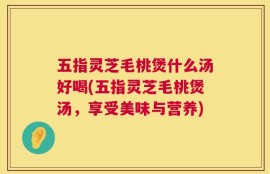 五指灵芝毛桃煲什么汤好喝(五指灵芝毛桃煲汤，享受美味与营养)