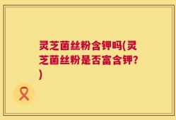 灵芝菌丝粉含钾吗(灵芝菌丝粉是否富含钾？)