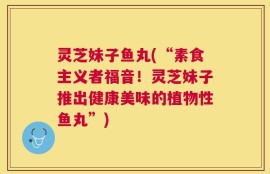 灵芝妹子鱼丸(“素食主义者福音！灵芝妹子推出健康美味的植物性鱼丸”)