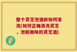 整个灵芝泡酒前如何清洗(如何正确清洗灵芝，泡制美味的灵芝酒)