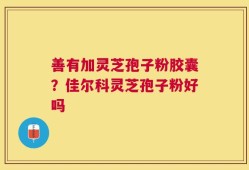 善有加灵芝孢子粉胶囊？佳尔科灵芝孢子粉好吗