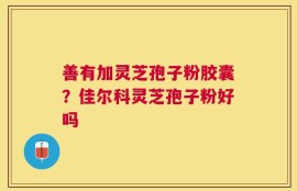 善有加灵芝孢子粉胶囊？佳尔科灵芝孢子粉好吗