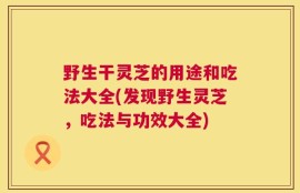 野生干灵芝的用途和吃法大全(发现野生灵芝，吃法与功效大全)