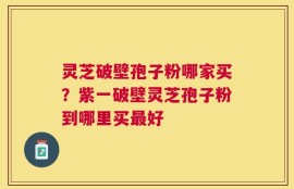 灵芝破壁孢子粉哪家买？紫一破壁灵芝孢子粉到哪里买最好