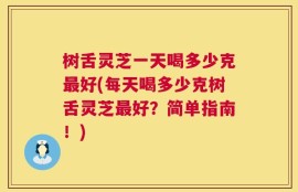 树舌灵芝一天喝多少克最好(每天喝多少克树舌灵芝最好？简单指南！)