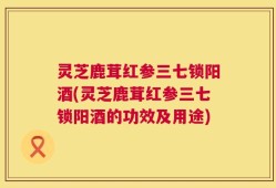 灵芝鹿茸红参三七锁阳酒(灵芝鹿茸红参三七锁阳酒的功效及用途)