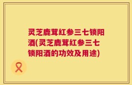 灵芝鹿茸红参三七锁阳酒(灵芝鹿茸红参三七锁阳酒的功效及用途)