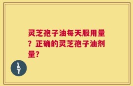 灵芝孢子油每天服用量？正确的灵芝孢子油剂量？