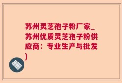 苏州灵芝孢子粉厂家_苏州优质灵芝孢子粉供应商：专业生产与批发)