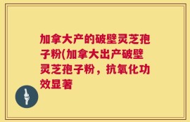 加拿大产的破壁灵芝孢子粉(加拿大出产破壁灵芝孢子粉，抗氧化功效显著