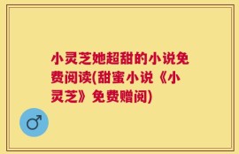 小灵芝她超甜的小说免费阅读(甜蜜小说《小灵芝》免费赠阅)