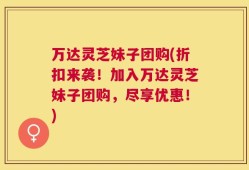 万达灵芝妹子团购(折扣来袭！加入万达灵芝妹子团购，尽享优惠！)