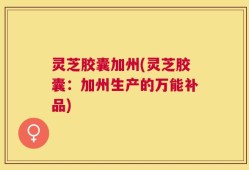 灵芝胶囊加州(灵芝胶囊：加州生产的万能补品)