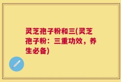 灵芝孢子粉和三(灵芝孢子粉：三重功效，养生必备)