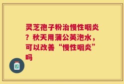 灵芝孢子粉治慢性咽炎？秋天用蒲公英泡水，可以改善“慢性咽炎”吗