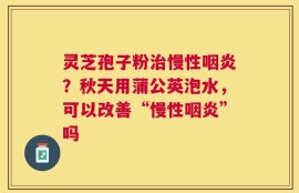 灵芝孢子粉治慢性咽炎？秋天用蒲公英泡水，可以改善“慢性咽炎”吗
